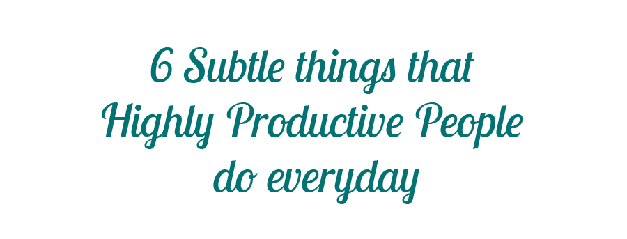 6 Subtle things that Highly Productive People do everyday